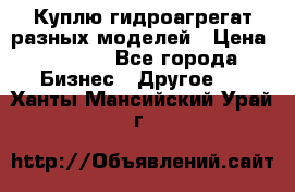 Куплю гидроагрегат разных моделей › Цена ­ 1 000 - Все города Бизнес » Другое   . Ханты-Мансийский,Урай г.